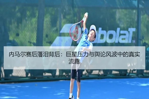 内马尔赛后落泪背后：巨星压力与舆论风波中的真实流露